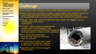 11
2 producers and 3 injectors were drilled (infill) during the first half of 2008.
Baker Chemicals was able to supply a scale inhibitor that helped control the
scale being produced at this time. Installation of chemical pumps on
producing ASP wells to continuously inject scale inhibitor on problem wells.
Silicate scale and reduced injectivity have been the biggest factors
contributing to the lower
production.
“silicate” (silica) scale has plagued the
project, with “very frequent” well
servicing required and chemical companies
working toward a solution to this problem
As a result, the production
forecast and reserves estimates
have be reduced.
The decision has also been made
to increase the polymer injection
to 40% pore volume (from 30%).
Redrilling wells that had plugged
off with scale.
 Chemical Injection in EOR
 Methods
-Surfactant Method
-Alkaline Method
-Polymer Method
 What is ASP?
 Reservoir Location
 Rock and reservoir
properties
 Injection sequence
 Operations
 Challenges
 Solutions
 Results
 