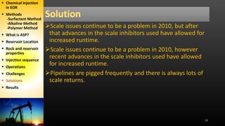12
Scale issues continue to be a problem in 2010, but after
that advances in the scale inhibitors used have allowed for
increased runtime.
Scale issues continue to be a problem in 2010, however
recent advances in the scale inhibitors used have allowed
for increased runtime.
Pipelines are pigged frequently and there is always lots of
scale returns.
 Chemical Injection
in EOR
 Methods
-Surfactant Method
-Alkaline Method
-Polymer Method
 What is ASP?
 Reservoir Location
 Rock and reservoir
properties
 Injection sequence
 Operations
 Challenges
 Solutions
 Results
 