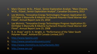 1. Marc Charest, M.Sc., P.Geol., Senior Exploration Analyst, “Marc Charest,
M.Sc., P.Geol., Senior Exploration Analyst”, Canadian Discovery, 2013
2. Lee McInnis, “Innovative Energy Technologies Program Application 01-
023Taber S Mannville B Alkaline-Surfactant-Polymer Flood Warner ASP
Flood”, Annual Report June 25, 2010
3. Lee McInnis, “Innovative Energy Technologies Program Application 01-
023Taber S Mannville B Alkaline-Surfactant-Polymer Flood Warner ASP
Flood”, Annual Report June 25, 2008
4. R. A. Shaw" and D. H. Stright, Jr, “Performance of the Taber South
Polymer Flood”, Ashland Oil Canada Limited,1977
5. http://www.rigzone.com
6. http://www.canadiandiscovery.com/
7. http://www.chemistry.co.nz/surfactants.htm
8. http://www.aer.ca/
15
 