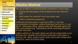 The use of alkali in a chemical flood is beneficial in many ways:
1. reduces the absorption of the surfactant on the reservoir
rock.
2. alkali makes the reservoir rock more water-wet.
3. alkali is relatively inexpensive.
-Softened injection water is required in ASP i.e. very low
concentrations of divalent cations (hardness) such as Ca +2 and
Mg +2 . Otherwise, these cations react with the alkali agent and
form a precipitate (e.g. hydroxides), which could plug the pores
of most reservoirs.
-Higher salinity of the water phase can also be undesirable; it can
decrease the solubility of surfactant molecules in the water. In
essence, the alkali, usually caustic soda, reacts with components
present in some oil to form soap.
4
 Chemical Injection
in EOR
 Methods
-Surfactant Method
-Alkaline Method
-Polymer Method
 What is ASP?
 Reservoir Location
 Rock and reservoir
properties
 Injection sequence
 Operations
 Challenges
 Solutions
 Results
 