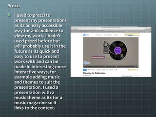 Prezzi
I used to prezzi to
present my presentations
as its an easy accessible
way for and audience to
view my work. I hadn't
used prezzi before but
will probably use it in the
future as its quick and
easy to use to present
work with and can be
made in interesting more
interactive ways, for
example adding music
and themes to suit the
presentation. I used a
presentation with a
music theme as its for a
music magazine so It
links to the context.
 