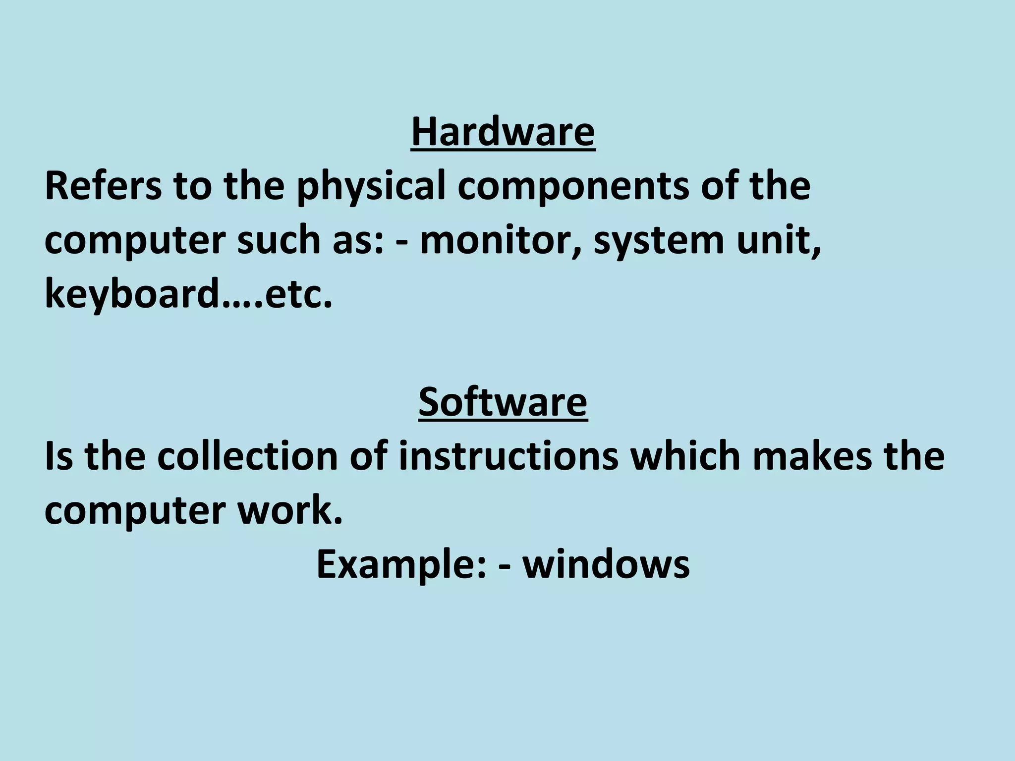 Hardware
Refers to the physical components of the
computer such as: - monitor, system unit,
keyboard….etc.
Software
Is the collection of instructions which makes the
computer work.
Example: - windows