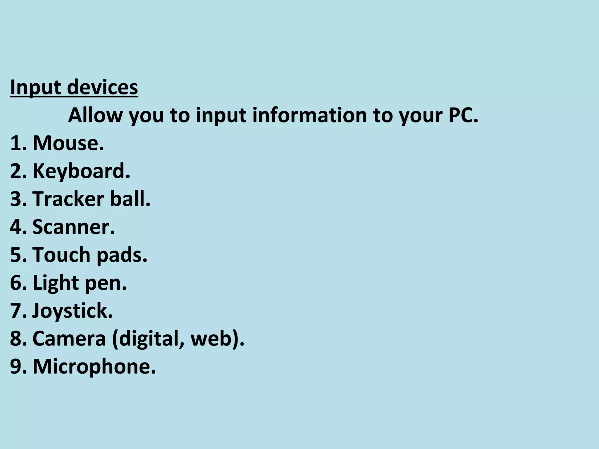 Input devices
Allow you to input information to your PC.
1. Mouse.
2. Keyboard.
3. Tracker ball.
4. Scanner.
5. Touch pads.
6. Light pen.
7. Joystick.
8. Camera (digital, web).
9. Microphone.