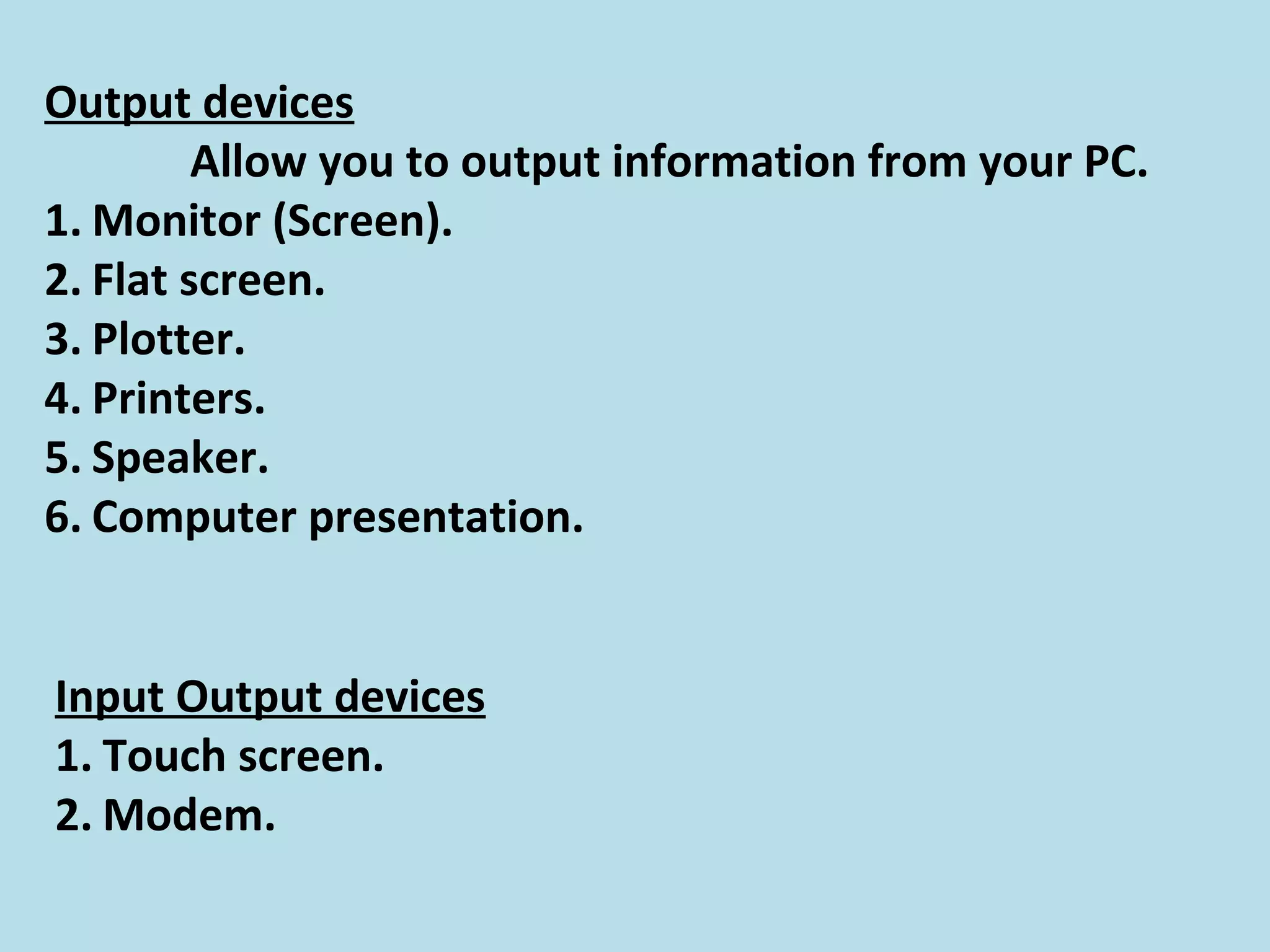Output devices
Allow you to output information from your PC.
1. Monitor (Screen).
2. Flat screen.
3. Plotter.
4. Printers.
5. Speaker.
6. Computer presentation.
Input Output devices
1. Touch screen.
2. Modem.
