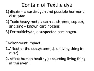 Contain of Textile dye
1) dioxin – a carcinogen and possible hormone
disrupter
2) Toxic heavy metals such as chrome, copper,
and zinc – known carcinogens
3) Formaldehyde, a suspected carcinogen.
Environment Impact:
1.Affect of the ecosystem( ↓ of living thing in
river)
2. Affect human healthy(consuming living thing
in the river.