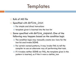 Templates
 Bulk of MD file
 Specified with define_insn
 For simple and direct instructions
 template given is inserted into the insn list
 Some specified with define_expand.One of the
following may happen based on the condition logic
 The condition logic may manually create new insns for the
insn list and invoke DONE.
 For certain named patterns, it may invoke FAIL to tell the
compiler to use an alternate way of performing that task.
 If it invokes neither DONE nor FAIL, the template given in the
pattern is inserted, as if the it were a define_insn
 