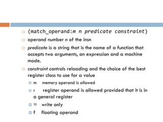  (match_operand:m n predicate constraint)
 operand number n of the insn
 predicate is a string that is the name of a function that
accepts two arguments, an expression and a machine
mode.
 constraint controls reloading and the choice of the best
register class to use for a value
 m memory operand is allowed
 r register operand is allowed provided that it is in
a general register
 = write only
 f floating operand
 