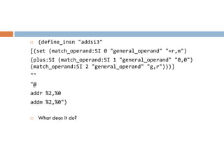  (define_insn "addsi3"
[(set (match_operand:SI 0 "general_operand" "=r,m")
(plus:SI (match_operand:SI 1 "general_operand" "0,0")
(match_operand:SI 2 "general_operand" "g,r")))]
""
"@
addr %2,%0
addm %2,%0")
 What deos it do?
 