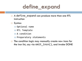 define_expand
 A define_expand can produce more than one RTL
instruction
 Syntax
 Optional name
 RTL Template
 A condition
 Preparatory statements
 The condition logic may manually create new insns for
the insn list, say via emit_insn(), and invoke DONE
 