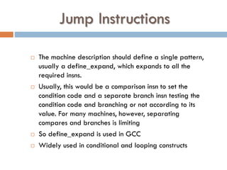 Jump Instructions
 The machine description should define a single pattern,
usually a define_expand, which expands to all the
required insns.
 Usually, this would be a comparison insn to set the
condition code and a separate branch insn testing the
condition code and branching or not according to its
value. For many machines, however, separating
compares and branches is limiting
 So define_expand is used in GCC
 Widely used in conditional and looping constructs
 