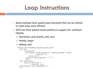 Loop Instructions
 Some machines have special jump instructions that can be utilized
to make loops more efficient
 GCC has three special named patterns to support low overhead
looping
 decrement_and_branch_until_zero
 doloop_begin
 doloop_end
 