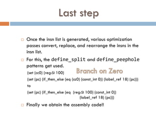 Last step
 Once the insn list is generated, various optimization
passes convert, replace, and rearrange the insns in the
insn list.
 For this, the define_split and define_peephole
patterns get used.
(set (cc0) (reg:SI 100)
(set (pc) (if_then_else (eq (cc0) (const_int 0)) (label_ref 18) (pc)))
to
(set (pc) (if_then_else (eq (reg:SI 100) (const_int 0))
(label_ref 18) (pc)))
 Finally we obtain the assembly code!!
 