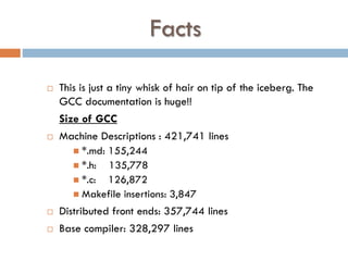 Facts
 This is just a tiny whisk of hair on tip of the iceberg. The
GCC documentation is huge!!
Size of GCC
 Machine Descriptions : 421,741 lines
 *.md: 155,244
 *.h: 135,778
 *.c: 126,872
 Makefile insertions: 3,847
 Distributed front ends: 357,744 lines
 Base compiler: 328,297 lines
 