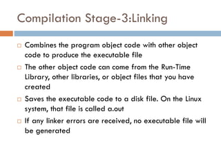 Compilation Stage-3:Linking
 Combines the program object code with other object
code to produce the executable file
 The other object code can come from the Run-Time
Library, other libraries, or object files that you have
created
 Saves the executable code to a disk file. On the Linux
system, that file is called a.out
 If any linker errors are received, no executable file will
be generated
 