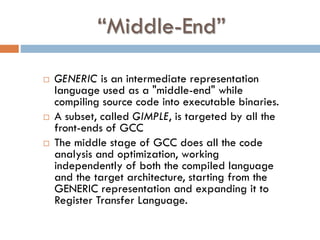 “Middle-End”
 GENERIC is an intermediate representation
language used as a "middle-end" while
compiling source code into executable binaries.
 A subset, called GIMPLE, is targeted by all the
front-ends of GCC
 The middle stage of GCC does all the code
analysis and optimization, working
independently of both the compiled language
and the target architecture, starting from the
GENERIC representation and expanding it to
Register Transfer Language.
 