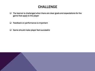 CHALLENGE
 The learner is challenged when there are clear goals and expectations for the
game that apply to the player
 Feedback on performance is important
 Game should make player feel successful
 