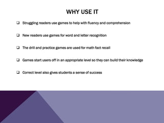 WHY USE IT
 Struggling readers use games to help with fluency and comprehension
 New readers use games for word and letter recognition
 The drill and practice games are used for math fact recall
 Games start users off in an appropriate level so they can build their knowledge
 Correct level also gives students a sense of success
 