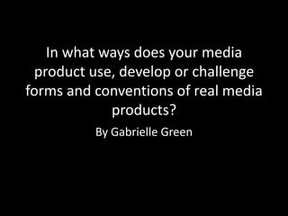 In what ways does your media
product use, develop or challenge
forms and conventions of real media
products?
By Gabrielle Green
 