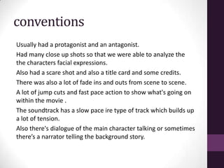 conventions
Usually had a protagonist and an antagonist.
Had many close up shots so that we were able to analyze the
the characters facial expressions.
Also had a scare shot and also a title card and some credits.
There was also a lot of fade ins and outs from scene to scene.
A lot of jump cuts and fast pace action to show what's going on
within the movie .
The soundtrack has a slow pace ire type of track which builds up
a lot of tension.
Also there's dialogue of the main character talking or sometimes
there’s a narrator telling the background story.
 