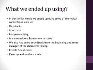 What we ended up using?
• In our thriller movie we ended up using some of the typical
conventions such us|
• Flashbacks
• Jump cuts
• Fast pace editing
• Many transitions from scene to scene
• We also had an ire soundtrack from the beginning and some
dialogue of the characters talking.
• Credits & text cards.
• Close up and medium shots.
 