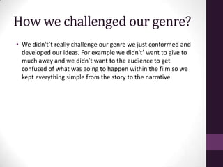 How we challenged our genre?
• We didn't’t really challenge our genre we just conformed and
developed our ideas. For example we didn't’ want to give to
much away and we didn’t want to the audience to get
confused of what was going to happen within the film so we
kept everything simple from the story to the narrative.
 