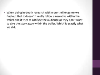 • When doing in-depth research within our thriller genre we
find out that it doesn't’t really follow a narrative within the
trailer and it tries to confuse the audience as they don’t want
to give the story away within the trailer. Which is exactly what
we did.
 