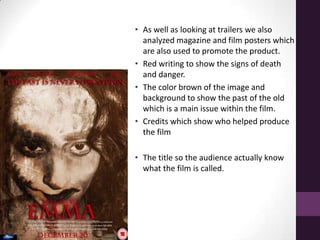 • As well as looking at trailers we also
analyzed magazine and film posters which
are also used to promote the product.
• Red writing to show the signs of death
and danger.
• The color brown of the image and
background to show the past of the old
which is a main issue within the film.
• Credits which show who helped produce
the film
• The title so the audience actually know
what the film is called.
 
