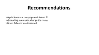 Recommendations
• Again Name me campaign on internet !!
• depending on results, change the name.
• Brand Salience was increased
 