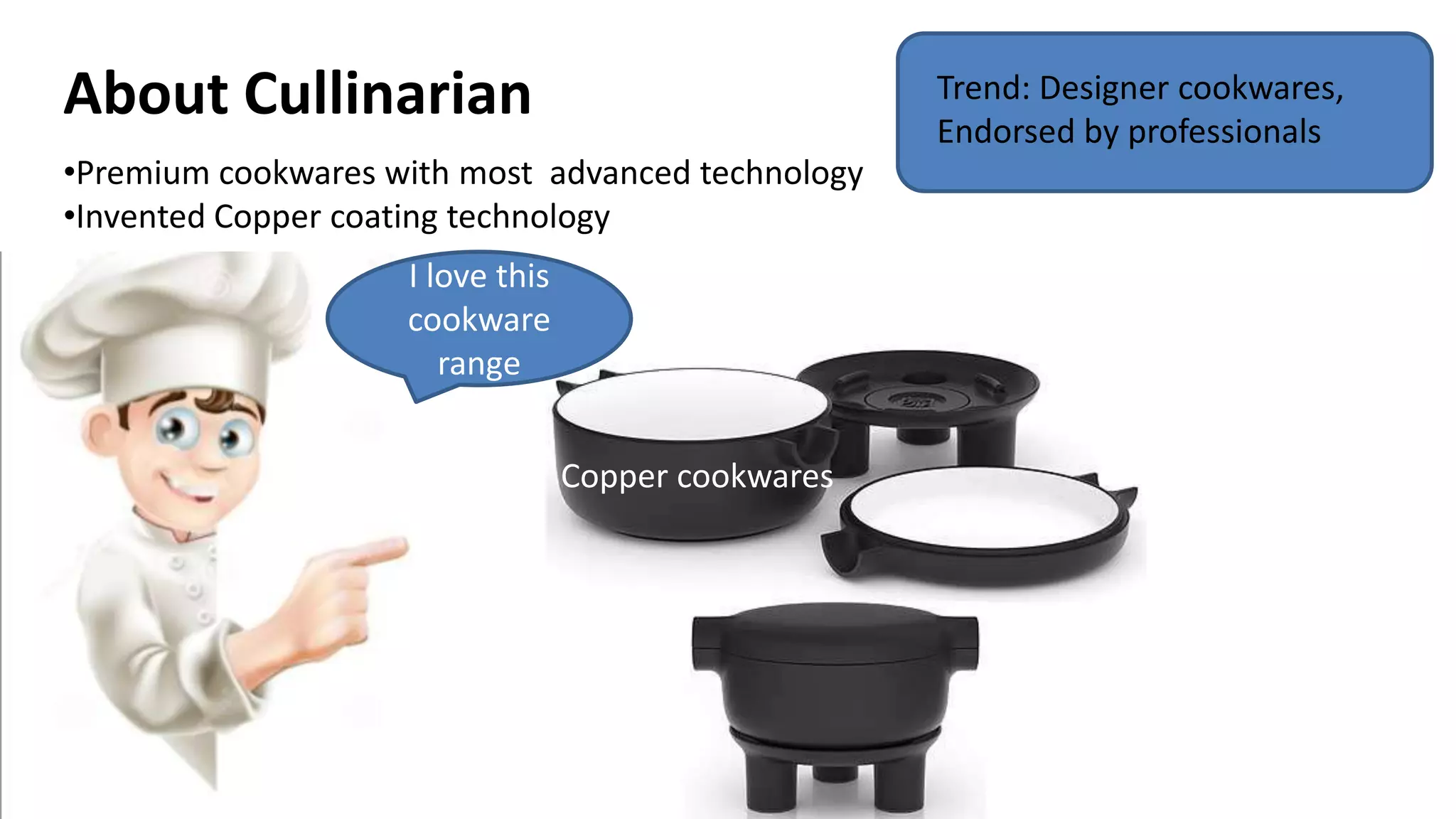 About Cullinarian
•Premium cookwares with most advanced technology
•Invented Copper coating technology
I love this
cookware
range
Copper cookwares
Trend: Designer cookwares,
Endorsed by professionals
 