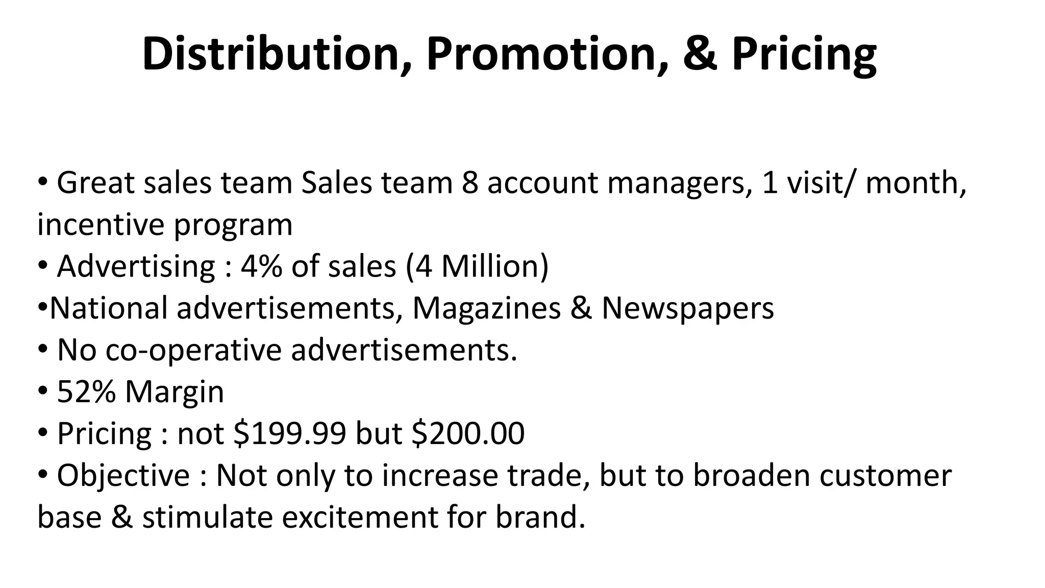 • Great sales team Sales team 8 account managers, 1 visit/ month,
incentive program
• Advertising : 4% of sales (4 Million)
•National advertisements, Magazines & Newspapers
• No co-operative advertisements.
• 52% Margin
• Pricing : not $199.99 but $200.00
• Objective : Not only to increase trade, but to broaden customer
base & stimulate excitement for brand.
Distribution, Promotion, & Pricing
 