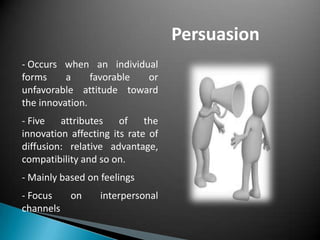 Persuasion
- Occurs when an individual
forms a favorable or
unfavorable attitude toward
the innovation.
- Five attributes of the
innovation affecting its rate of
diffusion: relative advantage,
compatibility and so on.
- Mainly based on feelings
- Focus on interpersonal
channels
 