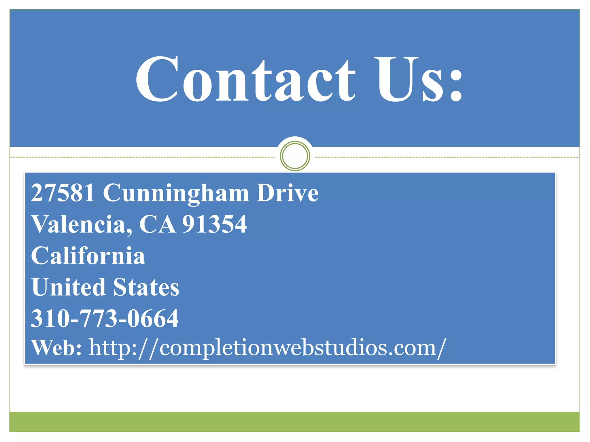 Contact Us:
27581 Cunningham Drive
Valencia, CA 91354
California
United States
310-773-0664
Web: http://completionwebstudios.com/
 