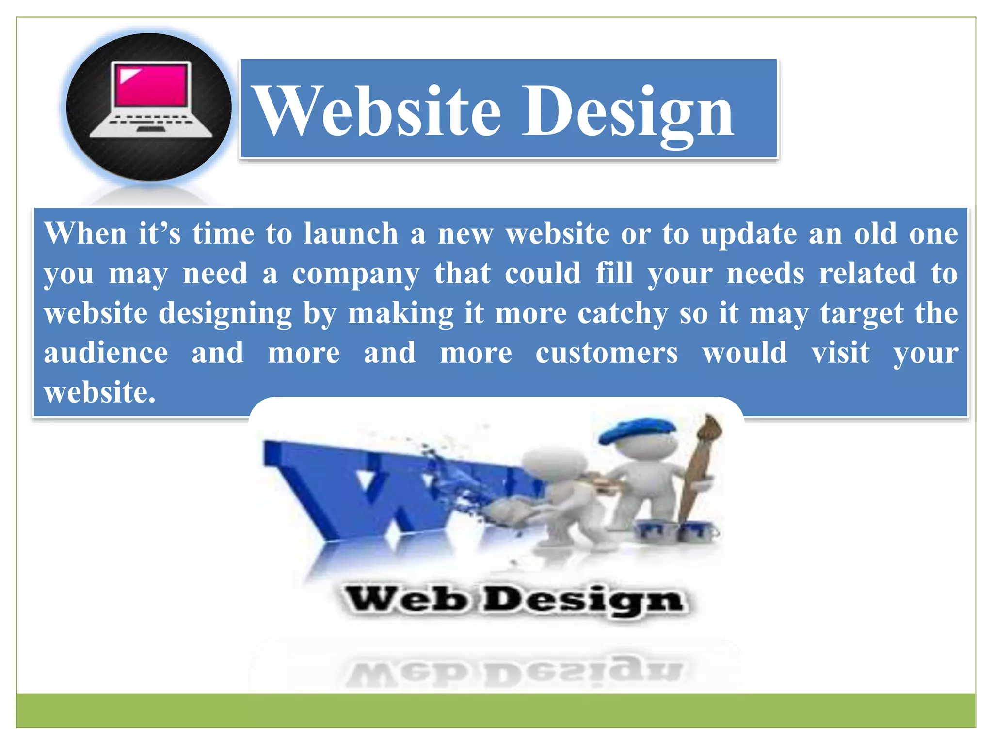 Website Design
When it’s time to launch a new website or to update an old one
you may need a company that could fill your needs related to
website designing by making it more catchy so it may target the
audience and more and more customers would visit your
website.
 