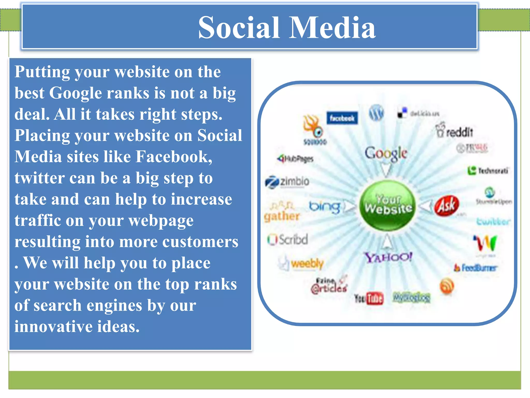 Social Media
Putting your website on the
best Google ranks is not a big
deal. All it takes right steps.
Placing your website on Social
Media sites like Facebook,
twitter can be a big step to
take and can help to increase
traffic on your webpage
resulting into more customers
. We will help you to place
your website on the top ranks
of search engines by our
innovative ideas.
 