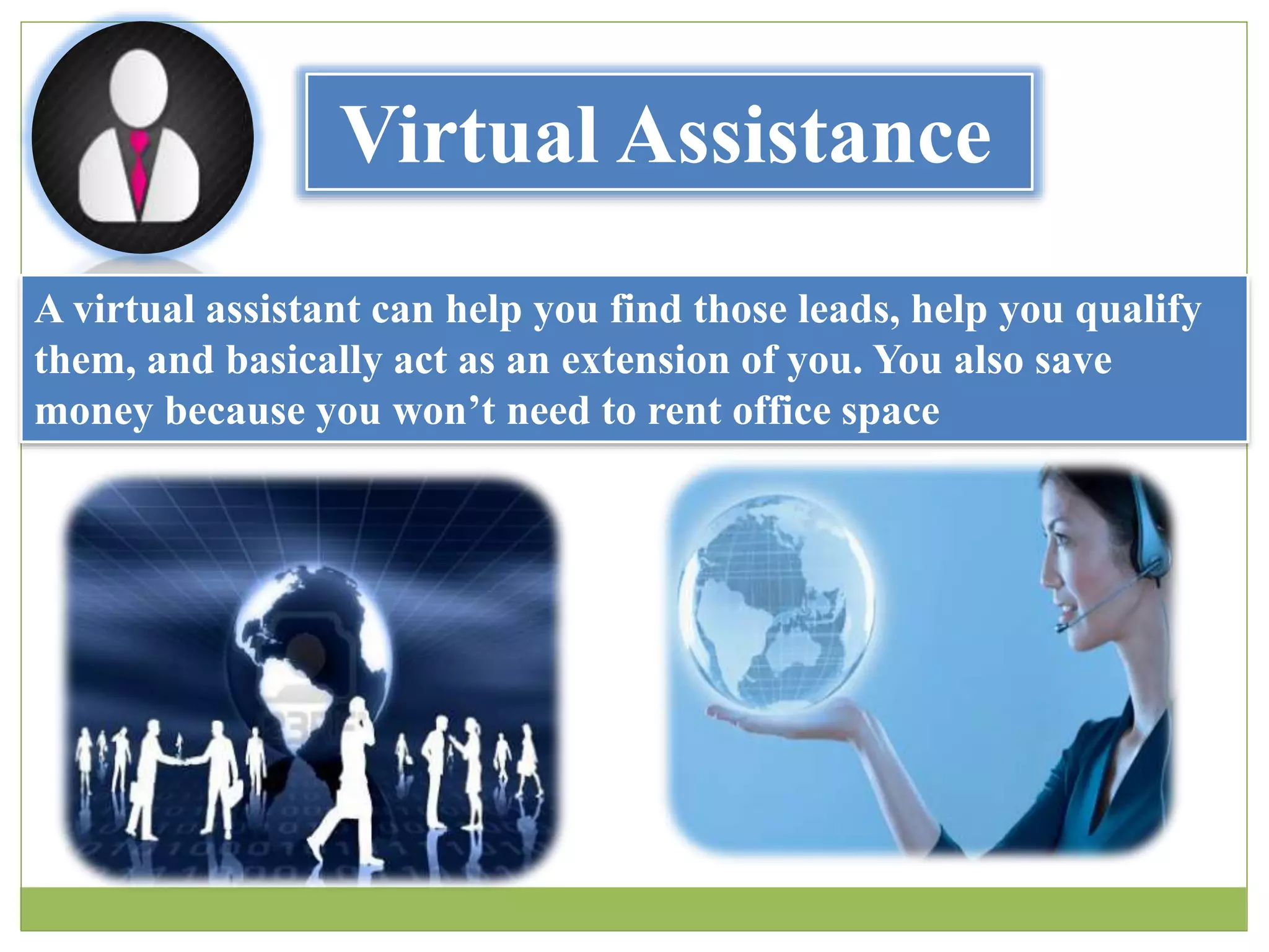 Virtual Assistance
A virtual assistant can help you find those leads, help you qualify
them, and basically act as an extension of you. You also save
money because you won’t need to rent office space
 