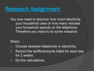 Research Assignment
You now need to discover how much electricity
your household uses or how many minutes
your household spends on the telephone.
Therefore you need to do some research.
Steps:
1. Choose between telephone or electricity.
2. Record the tariffs/amounts billed for each day
for 2 weeks.
3. Do the calculations.
 