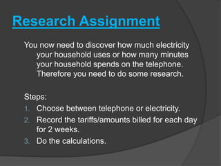 Research Assignment
You now need to discover how much electricity
your household uses or how many minutes
your household spends on the telephone.
Therefore you need to do some research.
Steps:
1. Choose between telephone or electricity.
2. Record the tariffs/amounts billed for each day
for 2 weeks.
3. Do the calculations.
 