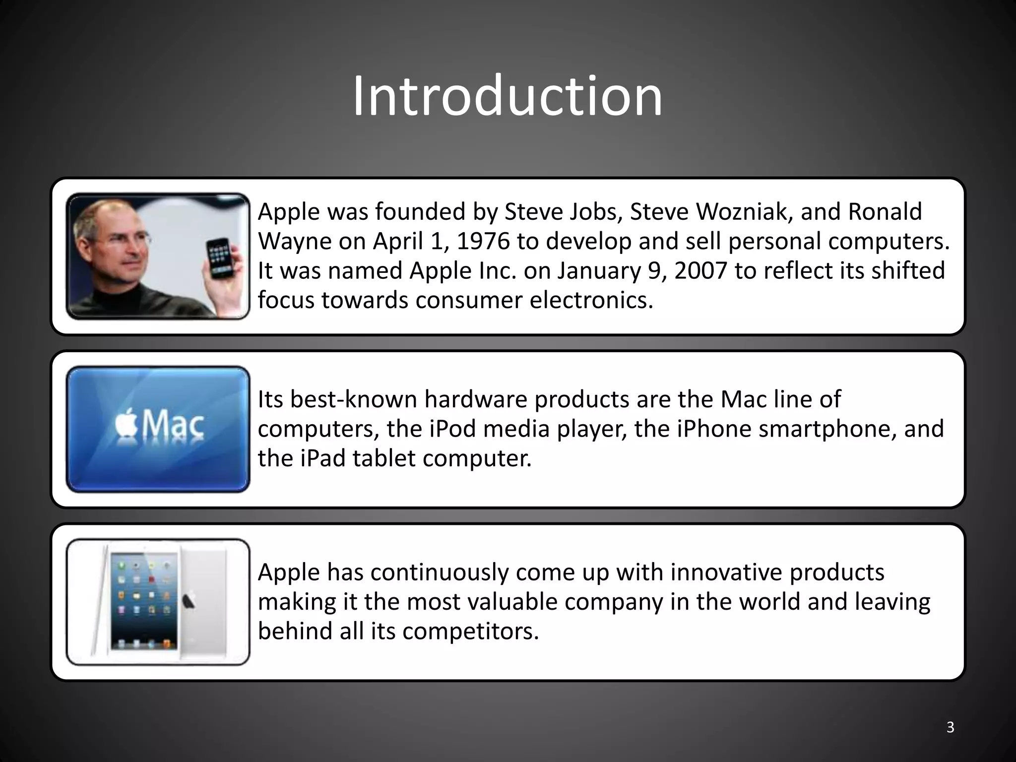 Introduction
Apple was founded by Steve Jobs, Steve Wozniak, and Ronald
Wayne on April 1, 1976 to develop and sell personal computers.
It was named Apple Inc. on January 9, 2007 to reflect its shifted
focus towards consumer electronics.
Its best-known hardware products are the Mac line of
computers, the iPod media player, the iPhone smartphone, and
the iPad tablet computer.
Apple has continuously come up with innovative products
making it the most valuable company in the world and leaving
behind all its competitors.
3
 