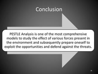 Conclusion
PESTLE Analysis is one of the most comprehensive
models to study the effect of various forces present in
the environment and subsequently prepare oneself to
exploit the opportunities and defend against the threats.
16
 