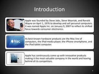 Introduction
Apple was founded by Steve Jobs, Steve Wozniak, and Ronald
Wayne on April 1, 1976 to develop and sell personal computers.
It was named Apple Inc. on January 9, 2007 to reflect its shifted
focus towards consumer electronics.
Its best-known hardware products are the Mac line of
computers, the iPod media player, the iPhone smartphone, and
the iPad tablet computer.
Apple has continuously come up with innovative products
making it the most valuable company in the world and leaving
behind all its competitors.
3
 