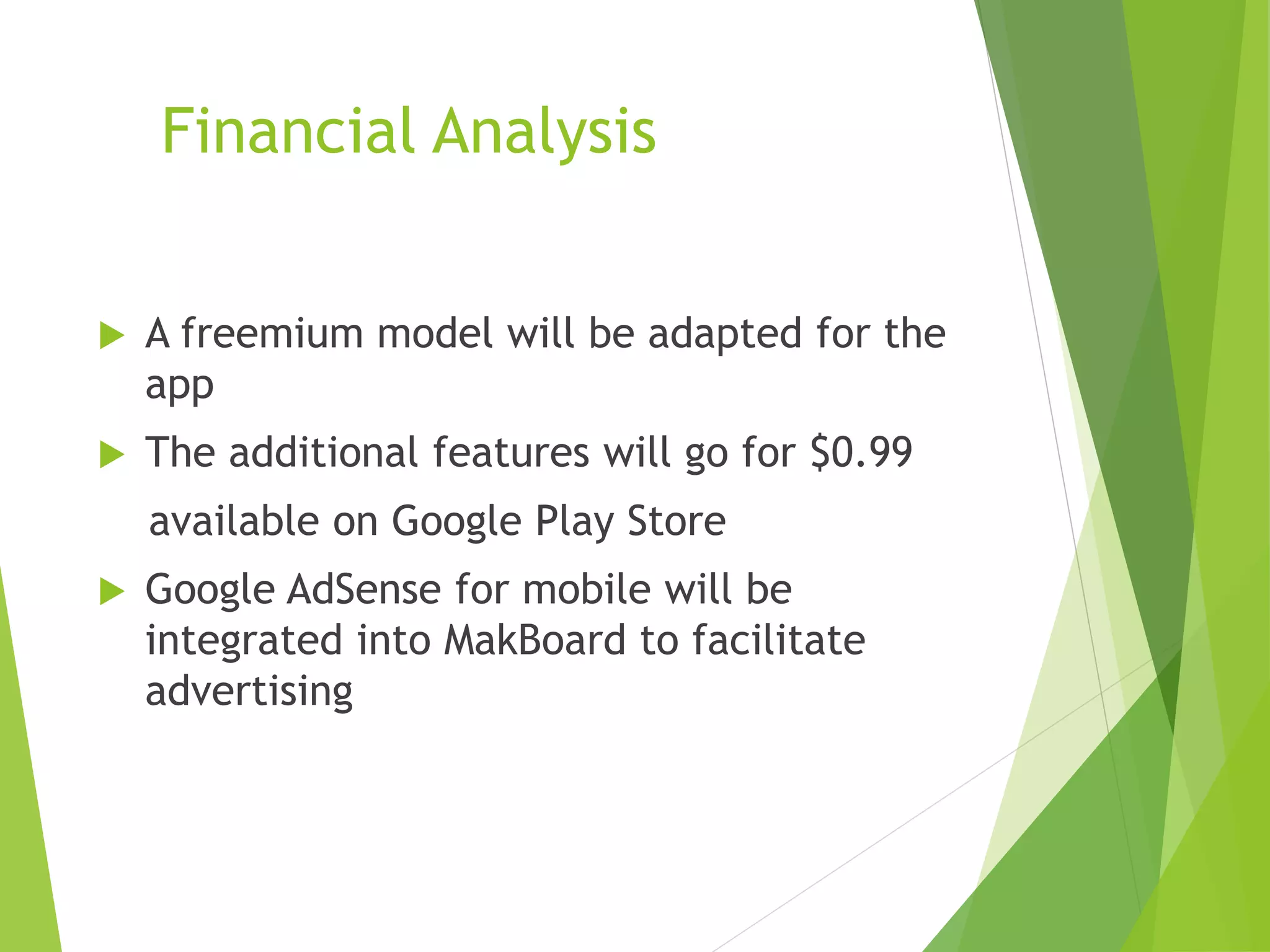 Financial Analysis
 A freemium model will be adapted for the
app
 The additional features will go for $0.99
available on Google Play Store
 Google AdSense for mobile will be
integrated into MakBoard to facilitate
advertising
 