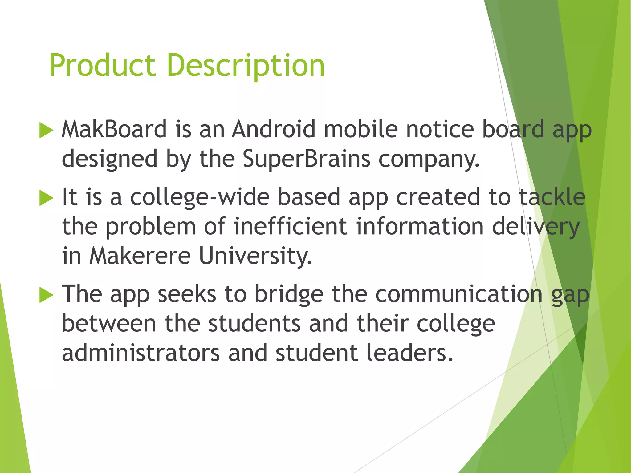 Product Description
 MakBoard is an Android mobile notice board app
designed by the SuperBrains company.
 It is a college-wide based app created to tackle
the problem of inefficient information delivery
in Makerere University.
 The app seeks to bridge the communication gap
between the students and their college
administrators and student leaders.
 
