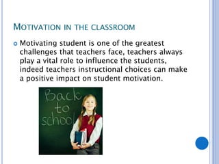 MOTIVATION IN THE CLASSROOM
 Motivating student is one of the greatest
challenges that teachers face, teachers always
play a vital role to influence the students,
indeed teachers instructional choices can make
a positive impact on student motivation.
 
