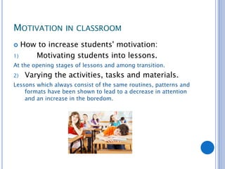 MOTIVATION IN CLASSROOM
 How to increase students' motivation:
1) Motivating students into lessons.
At the opening stages of lessons and among transition.
2) Varying the activities, tasks and materials.
Lessons which always consist of the same routines, patterns and
formats have been shown to lead to a decrease in attention
and an increase in the boredom.
 