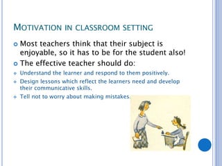 MOTIVATION IN CLASSROOM SETTING
 Most teachers think that their subject is
enjoyable, so it has to be for the student also!
 The effective teacher should do:
 Understand the learner and respond to them positively.
 Design lessons which reflect the learners need and develop
their communicative skills.
 Tell not to worry about making mistakes.
 