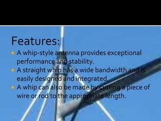 Features:
 A whip-style antenna provides exceptional
performance and stability.
 A straight whip has a wide bandwidth and is
easily designed and integrated.
 A whip can also be made by cutting a piece of
wire or rod to the appropriate length.
 