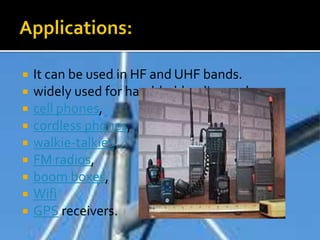  It can be used in HF and UHF bands.
 widely used for hand-held radios such as
 cell phones,
 cordless phones,
 walkie-talkies,
 FM radios,
 boom boxes,
 Wifi
 GPS receivers.
 