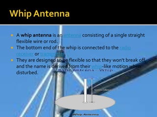  A whip antenna is an antenna consisting of a single straight
flexible wire or rod.
 The bottom end of the whip is connected to the radio
receiver or transmitter.
 They are designed to be flexible so that they won't break off,
and the name is derived from their whip-like motion when
disturbed.
 