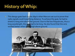  This design goes back to the 1890's when Marconi set out to prove that
radio signals could travel long distance.To achieve the goal, he had to
stretch a long wire above the ground. Due to the low frequencies, thus a
long wavelength, the wire had to be long. He also found that the wire
worked better when it was high above ground.
 