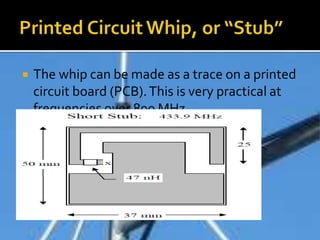  The whip can be made as a trace on a printed
circuit board (PCB).This is very practical at
frequencies over 800 MHz.
 